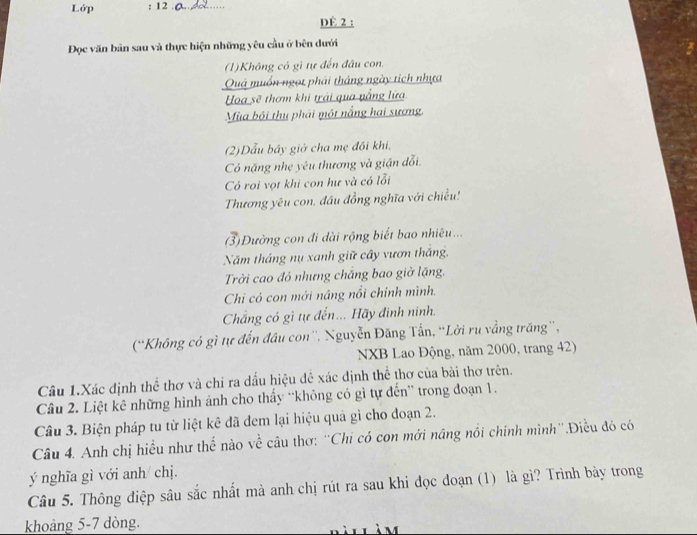 Lớp : 12_ 
DE 2 : 
Đọc văn bản sau và thực hiện những yêu cầu ở bên dưới 
(1)Không có gi tự đến đầu con. 
Quả muồn ngọt phải tháng ngày tích nhựa 
Hoa sẽ thơm khi trải qua nắng lửa 
Mùa bội thu phái một nắng hai sương. 
(2)Dẫu bầy giờ cha mẹ đôi khi, 
Có nặng nhẹ yêu thương và giận đổi. 
Có roi vợt khi con hư và có lỗi 
Thương yêu con. đầu đồng nghĩa với chiều! 
3)Đường con đi dài rộng biết bao nhiêu... 
Năm tháng nụ xanh giữ cây vươn thắng, 
Trời cao đó nhưng chăng bao giở lặng. 
Chi có con mới nâng nổi chính mình. 
Chẳng có gì tự đến... Hãy đinh ninh. 
('Không có gì tự đến đầu con''. Nguyễn Đăng Tấn, “Lời ru vẳng trăng”, 
NXB Lao Động, năm 2000, trang 42) 
Câu 1.Xác định thể thơ và chỉ ra dấu hiệu đê xác định thể thơ của bài thơ trên. 
Câu 2. Liệt kê những hình ảnh cho thấy “'không có gì tự đến” trong đoạn 1. 
Câu 3. Biện pháp tu từ liệt kê đã dem lại hiệu quả gì cho doạn 2. 
Câu 4. Anh chị hiều như thế nào về câu thơ: ''Chi có con mới năng nổi chính mình''.Điều đó có 
ý nghĩa gì với anh/ chị. 
Câu 5. Thông điệp sâu sắc nhất mà anh chị rút ra sau khi đọc đoạn (1) là gì? Trình bày trong 
khoảng 5-7 dòng.