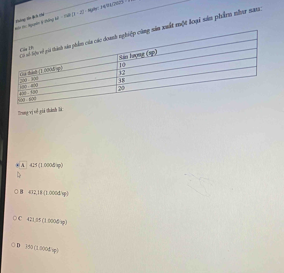 Mn thư: Nguyên lý thống kê - Tiết [1 - 2] - Ngày: 14/01/2025 - 
Thông tin lịch thì
sản xuất một loại sản phẩm như sau.
Trung vị về giá thành là:
A 425 (1.000đ/sp)
B 432,18 (1.000đ/sp)
C 421,05 (1.000đ/sp)
D 350 (1.000đ/sp)