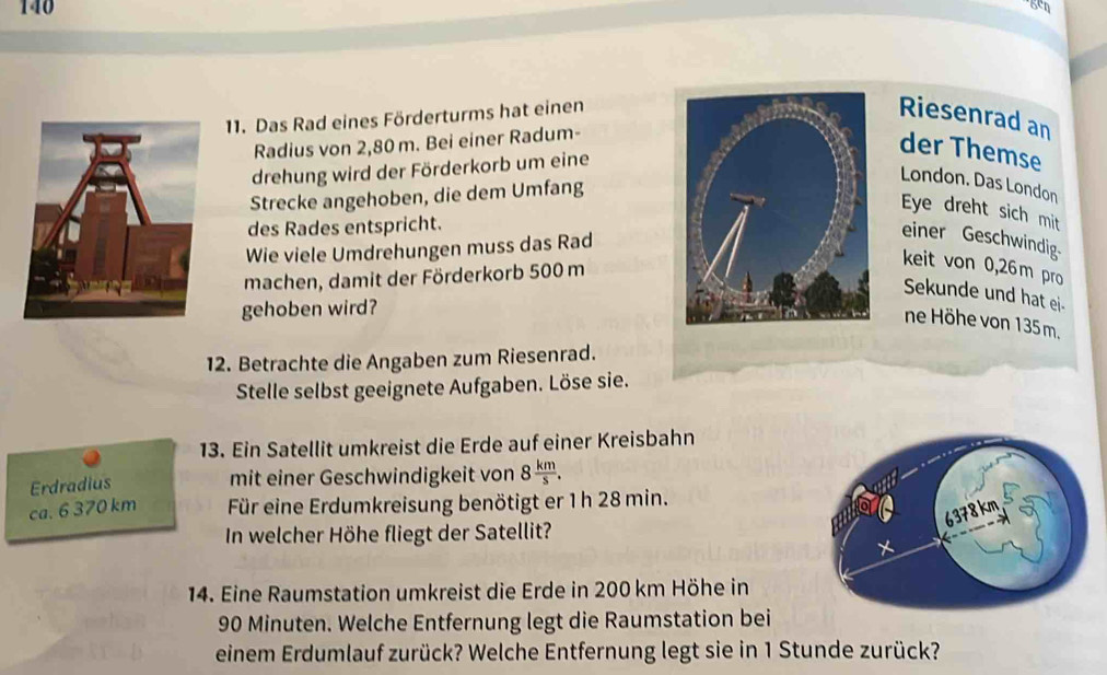 140 
11. Das Rad eines Förderturms hat einen 
Riesenrad an 
Radius von 2,80 m. Bei einer Radum- 
drehung wird der Förderkorb um eine 
der Themse 
Strecke angehoben, die dem Umfang 
London. Das London 
Eye dreht sich mit 
des Rades entspricht. 
Wie viele Umdrehungen muss das Rad 
einer Geschwindig 
machen, damit der Förderkorb 500 m
keit von 0,26 m pro 
Sekunde und hat ei- 
gehoben wird? 
ne Höhe von 135m. 
12. Betrachte die Angaben zum Riesenrad. 
Stelle selbst geeignete Aufgaben. Löse sie. 
13. Ein Satellit umkreist die Erde auf einer Kreisbahn 
Erdradius 
mit einer Geschwindigkeit von 8 km/s . 
ca. 6 370 km Für eine Erdumkreisung benötigt er 1h 28 min. 
In welcher Höhe fliegt der Satellit? 
14. Eine Raumstation umkreist die Erde in 200 km Höhe in
90 Minuten. Welche Entfernung legt die Raumstation bei 
einem Erdumlauf zurück? Welche Entfernung legt sie in 1 Stunde zurück?