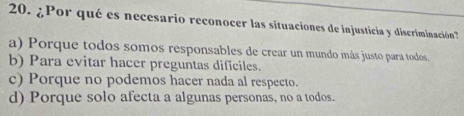 ¿Por qué es necesario reconocer las situaciones de injusticia y discriminación?
a) Porque todos somos responsables de crear un mundo más justo para todos.
b) Para evitar hacer preguntas dificiles.
c) Porque no podemos hacer nada al respecto.
d) Porque solo afecta a algunas personas, no a todos.