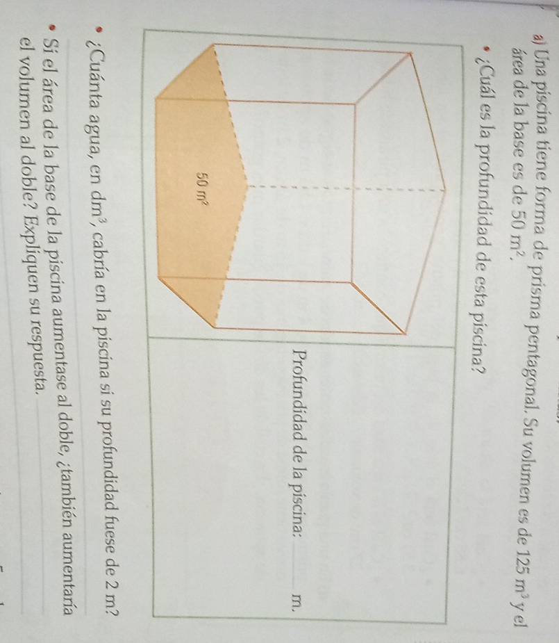 Una piscina tiene forma de prisma pentagonal. Su volumen es de 125m^3 yel
área de la base es de 50m^2.
¿Cuál es la profundidad de esta piscina?
Profundidad de la piscina: _m.
¿Cuánta agua, en dm^3 2, cabría en la piscina si su profundidad fuese de 2 m?
Sí el área de la base de la piscina aumentase al doble, ¿también aumentaría
el volumen al doble? Expliquen su respuesta.