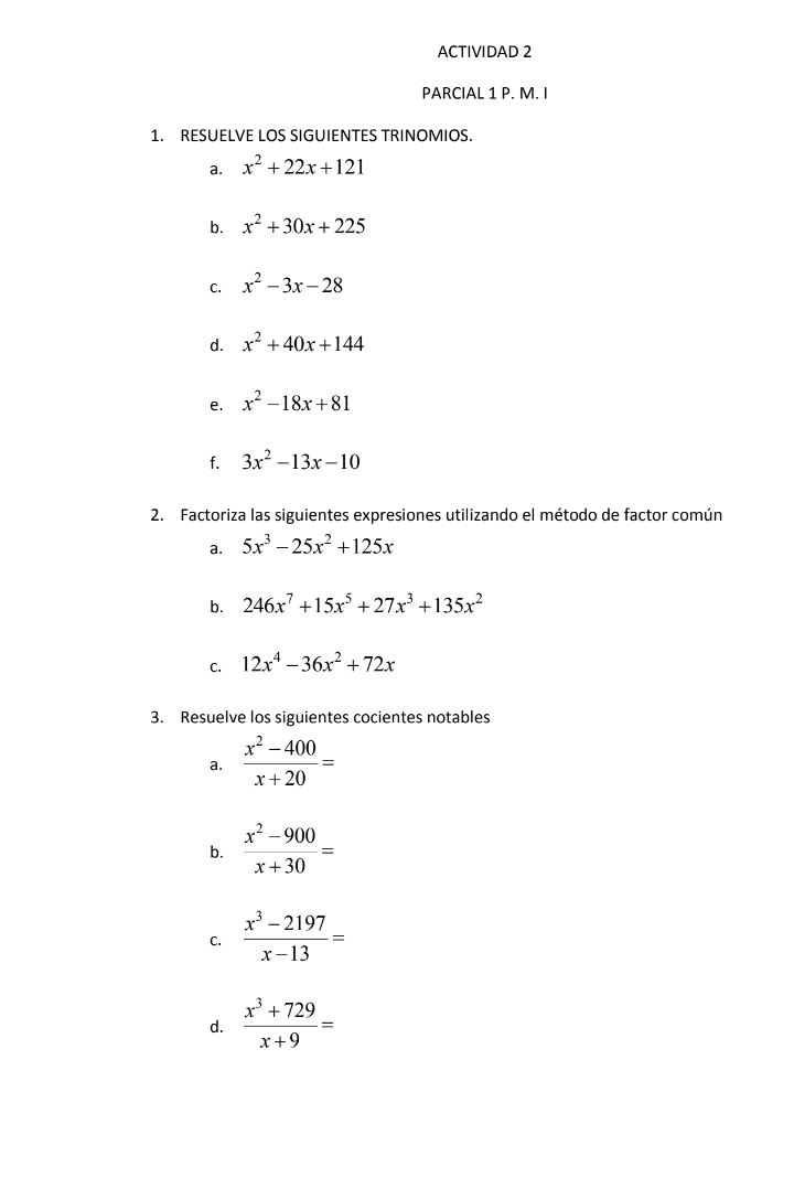 ACTIVIDAD 2 
PARCIAL 1 P. M. I 
1. RESUELVE LOS SIGUIENTES TRINOMIOS. 
a. x^2+22x+121
b. x^2+30x+225
C. x^2-3x-28
d. x^2+40x+144
e. x^2-18x+81
f. 3x^2-13x-10
2. Factoriza las siguientes expresiones utilizando el método de factor común 
a. 5x^3-25x^2+125x
b. 246x^7+15x^5+27x^3+135x^2
C. 12x^4-36x^2+72x
3. Resuelve los siguientes cocientes notables 
a.  (x^2-400)/x+20 =
b.  (x^2-900)/x+30 =
C.  (x^3-2197)/x-13 =
d.  (x^3+729)/x+9 =