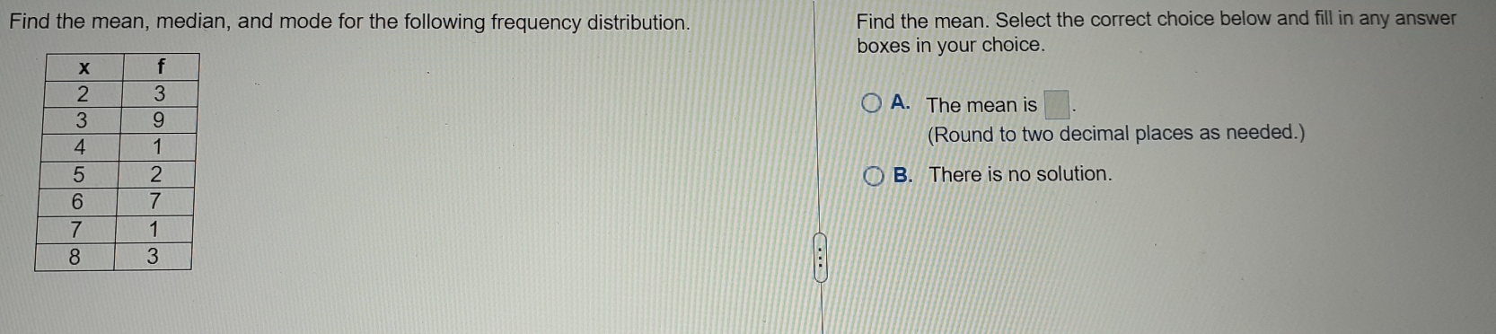 Find the mean, median, and mode for the following frequency distribution. Find the mean. Select the correct choice below and fill in any answer
boxes in your choice.
A. The mean is □. 
(Round to two decimal places as needed.)
B. There is no solution.