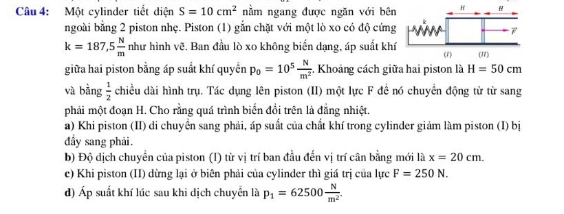 Một cylinder tiết diện S=10cm^2 nằm ngang được ngăn với bên 
ngoài bằng 2 piston nhẹ. Piston (1) gắn chặt với một lò xo có độ cứng
k=187,5 N/m nh t hình vẽ. Ban đầu lò xo không biến dạng, áp suất khí 
giữa hai piston bằng áp suất khí quyền p_0=10^5 N/m^2 . Khoảng cách giữa hai piston là H=50cm
và bằng  1/2  chiều dài hình trụ. Tác dụng lên piston (II) một lực F đề nó chuyển động từ từ sang 
phải một đoạn H. Cho rằng quá trình biến đổi trên là đẳng nhiệt. 
a) Khi piston (II) di chuyển sang phải, áp suất của chất khí trong cylinder giảm làm piston (I) bị 
đầy sang phải. 
b) Độ dịch chuyển của piston (I) từ vị trí ban đầu đến vị trí cân bằng mới là x=20cm. 
c) Khi piston (II) dừng lại ở biên phải của cylinder thì giá trị của lực F=250N. 
d) Áp suất khí lúc sau khi dịch chuyển là p_1=62500 N/m^2 .