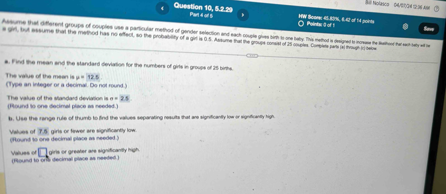 Bill Nolasco 04/07/24 12:36 AM 
< Question 10, 5.2.29 
HW Score:  45.83%, 6.42 of 14 points 
Part 4 of 5 Points: 0 of 1 Save 
A ssume that different groups of couples use a particular method of gender selection and each couple gives birth tob o increase the likelhood that each baby will be 
s an, but assume that the method has no effect, so the probability of a girl is 0.5. Assume that the groups consist of 25 couples. Complete parts (a) through (c) below 
a. Find the mean and the standard deviation for the numbers of girls in groups of 25 births. 
The value of the mean is mu =12.5
(Type an integer or a decimal. Do not round.) 
The value of the standard deviation is sigma =2.5. 
(Round to one decimal place as needed.) 
b. Use the range rule of thumb to find the values separating results that are significantly low or significantly high 
Values of 7.5 girls or fewer are significantly low. 
(Round to one decimal place as needed.) 
Values of □ girls or greater are significantly high. 
(Round to one decimal place as needed.)