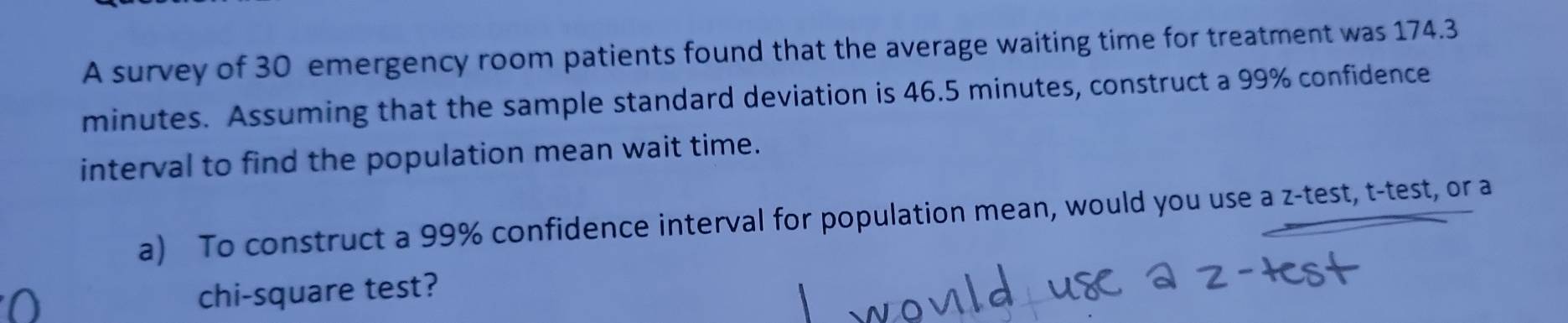 A survey of 30 emergency room patients found that the average waiting time for treatment was 174.3
minutes. Assuming that the sample standard deviation is 46.5 minutes, construct a 99% confidence 
interval to find the population mean wait time. 
a) To construct a 99% confidence interval for population mean, would you use a z -test, t-test, or a 
chi-square test?