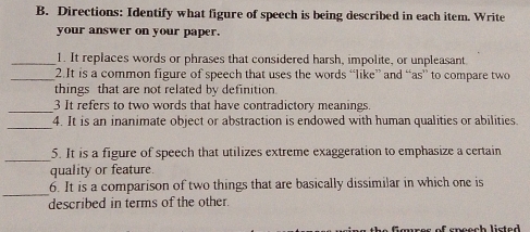 Directions: Identify what figure of speech is being described in each item. Write 
your answer on your paper. 
_1. It replaces words or phrases that considered harsh, impolite, or unpleasant 
_2.It is a common figure of speech that uses the words “like” and “as” to compare two 
things that are not related by definition 
_3 It refers to two words that have contradictory meanings. 
_ 
4. It is an inanimate object or abstraction is endowed with human qualities or abilities. 
_ 
5. It is a figure of speech that utilizes extreme exaggeration to emphasize a certain 
quality or feature. 
_ 
6. It is a comparison of two things that are basically dissimilar in which one is 
described in terms of the other. 
vn ech listed