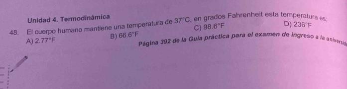 Unidad 4. Termodinámica
48. El cuerpo humano mantiene una temperatura de 37°C , en grados Fahrenheit esta temperatura es:
C) 98.6°F
D) 236°F
B) 66.6°F
A) 2.77°F Página 392 de la Guía práctica para el examen de ingreso a la universidó