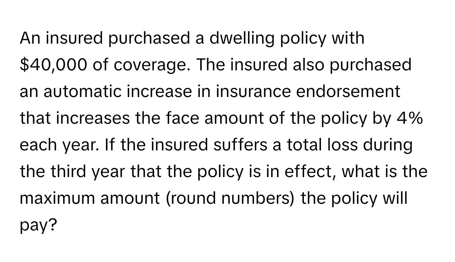 An insured purchased a dwelling policy with $40,000 of coverage. The insured also purchased an automatic increase in insurance endorsement that increases the face amount of the policy by 4% each year. If the insured suffers a total loss during the third year that the policy is in effect, what is the maximum amount (round numbers) the policy will pay?