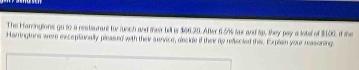 The Harringtons go to a restaurant for lunch and their bill is $66.20. After 6.5% lax and tip, they pay a total of $1.00. If the 
Harringtons were exceptionally pleased with their service, decide if their tip reflected this. Explain your reasoning