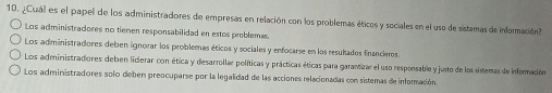 ¿Cual es el papel de los administradores de empresas en relación con los problemas éticos y sociales en el uso de sistemas de información
Los administradores no tiemen responsabilidad en estos problemas.
Los administradores deben ignorar los problemas éticos y sociales y enfocarse en los resulados financieros.
Los administradiores deben lidierar con ética y desarrollær políticas y prácticas éticas para garantizar el uso responsable y justo de los sistemas de informadión
Los administradores solo deben preocuparse por la legalidad de las acciones relacionadas con sistemas de información