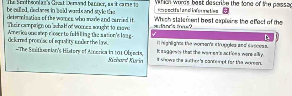 The Smithsonian's Great Demand banner, as it came to Which words best describe the tone of the passag
be called, declares in bold words and style the respectful and informative
determination of the women who made and carried it. Which statement best explains the effect of the
Their campaign on behalf of women sought to move author's tone?
America one step closer to fulfilling the nation’s long-
deferred promise of equality under the law. It highlights the women's struggles and success.
--The Smithsonian’s History of America in 101 Objects, It suggests that the women's actions were silly.
Richard Kurin It shows the author's contempt for the women.