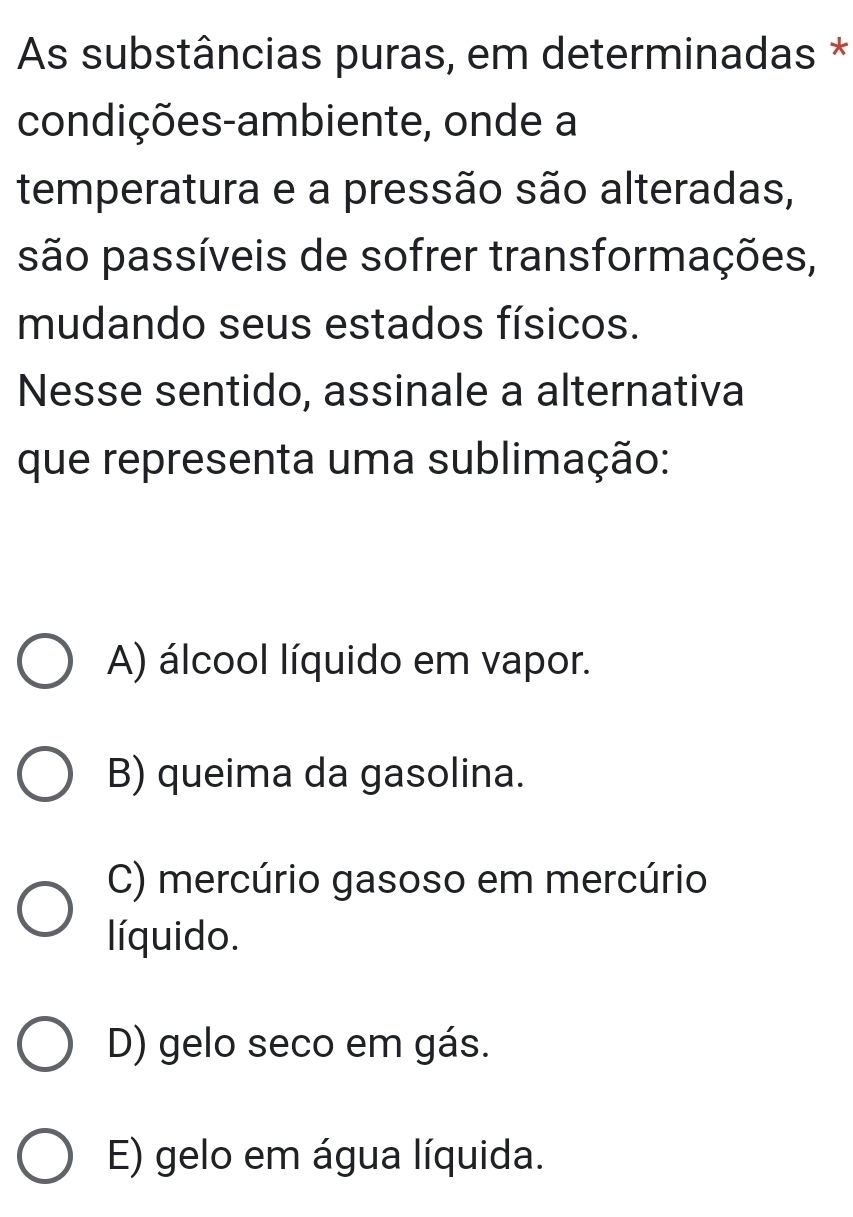 As substâncias puras, em determinadas *
condições-ambiente, onde a
temperatura e a pressão são alteradas,
são passíveis de sofrer transformações,
mudando seus estados físicos.
Nesse sentido, assinale a alternativa
que representa uma sublimação:
A) álcool líquido em vapor.
B) queima da gasolina.
C) mercúrio gasoso em mercúrio
líquido.
D) gelo seco em gás.
E) gelo em água líquida.