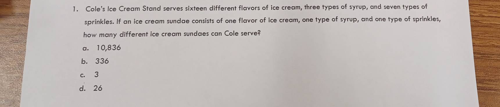 Cole's Ice Cream Stand serves sixteen different flavors of ice cream, three types of syrup, and seven types of
sprinkles. If an ice cream sundae consists of one flavor of ice cream, one type of syrup, and one type of sprinkles,
how many different ice cream sundaes can Cole serve?
a. 10,836
b. 336
c. 3
d. 26