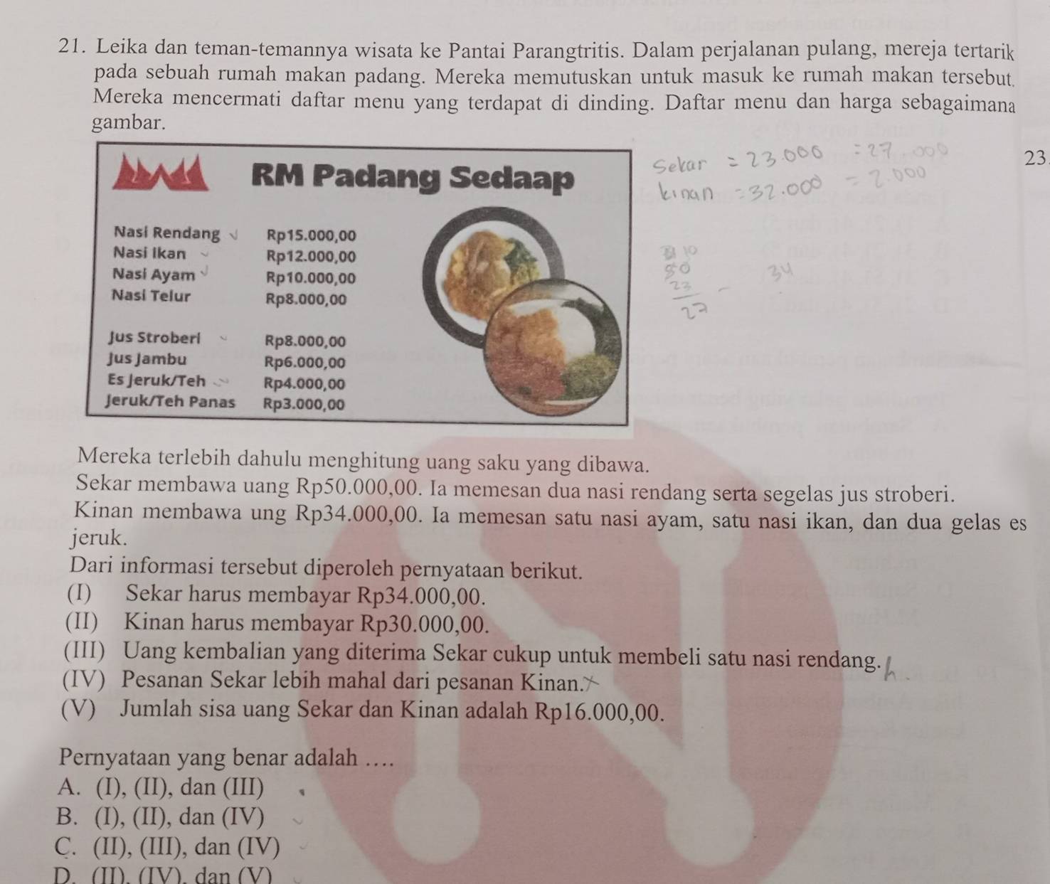 Leika dan teman-temannya wisata ke Pantai Parangtritis. Dalam perjalanan pulang, mereja tertarik
pada sebuah rumah makan padang. Mereka memutuskan untuk masuk ke rumah makan tersebut.
Mereka mencermati daftar menu yang terdapat di dinding. Daftar menu dan harga sebagaimana
gambar.
23
Mereka terlebih dahulu menghitung uang saku yang dibawa.
Sekar membawa uang Rp50.000,00. Ia memesan dua nasi rendang serta segelas jus stroberi.
Kinan membawa ung Rp34.000,00. Ia memesan satu nasi ayam, satu nasi ikan, dan dua gelas es
jeruk.
Dari informasi tersebut diperoleh pernyataan berikut.
(I) Sekar harus membayar Rp34.000,00.
(II) Kinan harus membayar Rp30.000,00.
(III) Uang kembalian yang diterima Sekar cukup untuk membeli satu nasi rendang.
(IV) Pesanan Sekar lebih mahal dari pesanan Kinan.*
(V) Jumlah sisa uang Sekar dan Kinan adalah Rp16.000,00.
Pernyataan yang benar adalah ….
A. (I), (II), dan (III)
B. (I), (II), dan (IV)
C. (II), (III), dan (IV)
D. (II). (IV). dan (V)