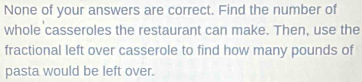 None of your answers are correct. Find the number of 
whole casseroles the restaurant can make. Then, use the 
fractional left over casserole to find how many pounds of 
pasta would be left over.