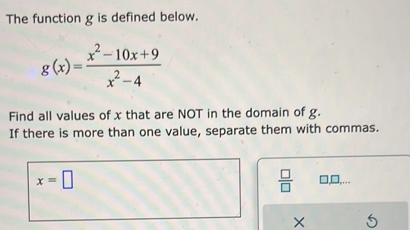 The function g is defined below.
g(x)= (x^2-10x+9)/x^2-4 
Find all values of x that are NOT in the domain of g. 
If there is more than one value, separate them with commas.
x=□
 □ /□   □ ,□ ,. 
×
5