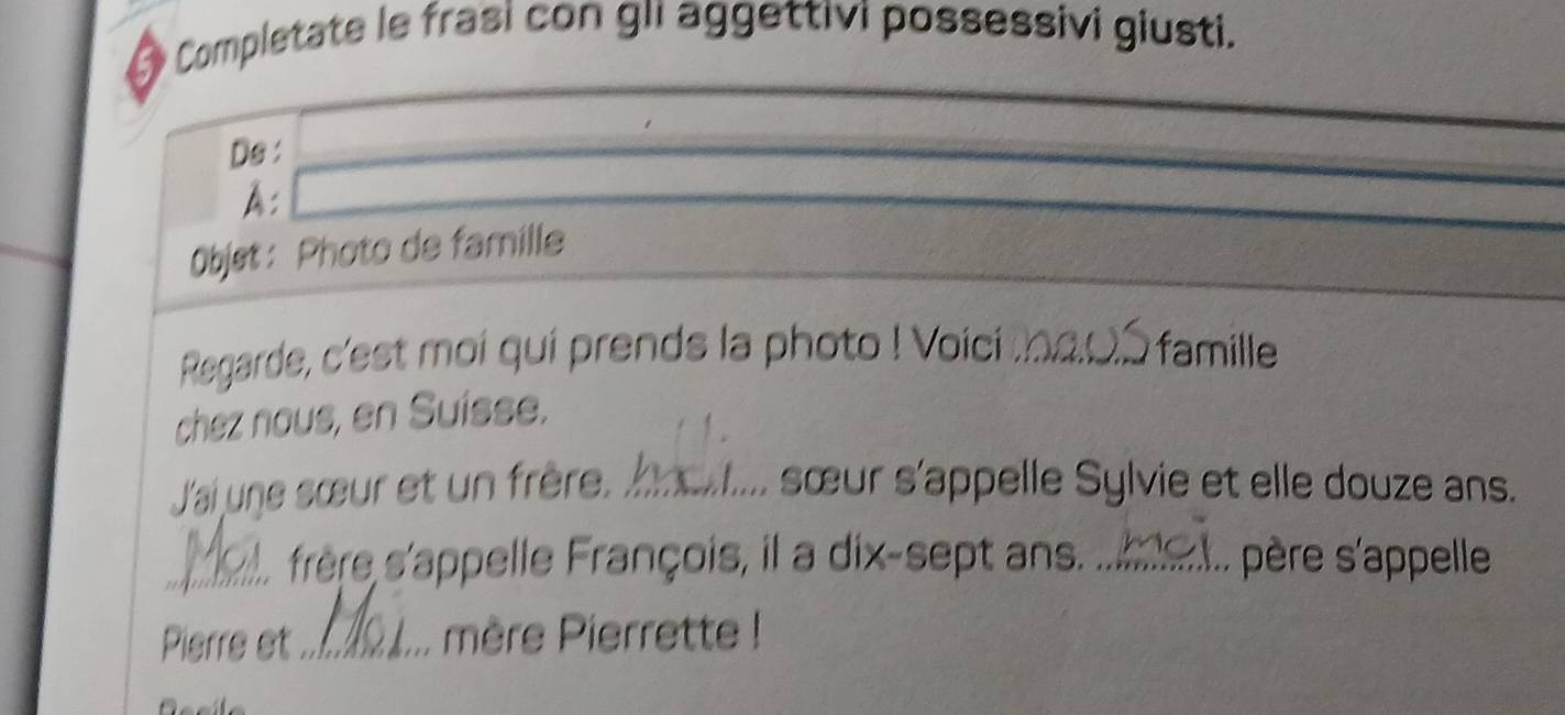 Completate le frasi con gii aggettivi possessivi giusti. 
Ds : 
A: 
Objet: Photo de famille 
Regarde, c'est moi qui prends la photo ! Voici _famille 
chez nous, en Suísse. 
J'ai une sœur et un frère. _ sœur s'appelle Sylvie et elle douze ans. 
_frère s'appelle François, il a dix-sept ans. _père s'appelle 
Pierre et_ mère Pierrette !