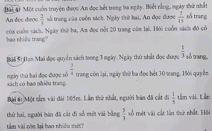 Một cuốn truyện được An đọc hết trong ba ngày. Biết rằng, ngày thứ nhất 
An đọc được  2/5  số trang của cuốn sách. Ngày thứ hai, An đọc được  7/15  số trang 
của cuốn sách. Ngày thứ ba, An đọc nốt 20 trang còn lại. Hỏi cuốn sách đó có 
bao nhiêu trang? 
Bài 5: Bạn Mai đọc quyền sách trong 3 ngày. Ngày thứ nhất đọc được  1/3  số trang, 
ngày thứ hai đọc được số  3/4  trang còn lại, ngày thứ ba đọc hết 30 trang. Hỏi quyền 
sách có bao nhiêu trang. 
Bài 6: Một tấm vải dài 105m. Lần thứ nhất, người bán đã cắt đi  1/5  tấm vãi. Lần 
thứ hai, người bán đã cắt đi số mét vải bằng  5/3  số mét vài cắt lần thứ nhất. Hỏi 
tấm vải còn lại bao nhiêu mét?