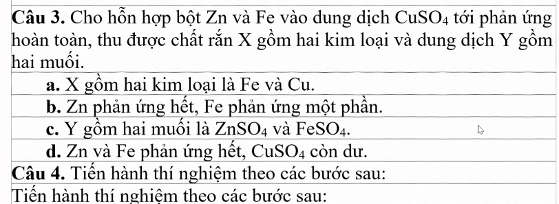 Cho hỗn hợp bột Zn và Fe vào dung dịch CuS O_4 tới phản ứng
hoàn toàn, thu được chất rắn X gồm hai kim loại và dung dịch Y gồm
hai muối.
a. X gồm hai kim loại là Fe và Cu.
b. Zn phản ứng hết, Fe phản ứng một phần.
c. Y gồm hai muối là ZnSO_4 và FeSO_4.
d. Zn và Fe phản ứng hết, 6 1 SO_4 còn dư.
Câu 4. Tiến hành thí nghiệm theo các bước sau:
Tiến hành thí nghiệm theo các bước sau: