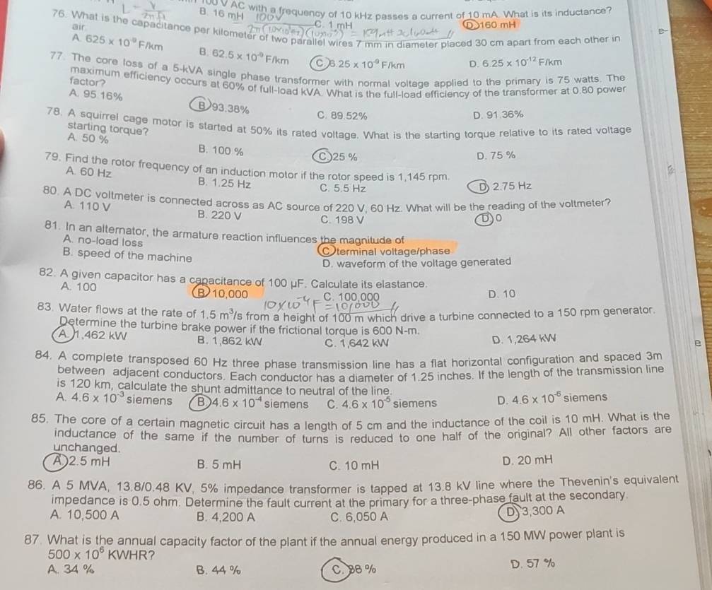 ruU V AC with a frequency of 10 kHz passes a current of 10 mA. What is its inductance?
B. 16 mH
air C. 1 mH 160 mH
76. What is the capacitance per kilometer of two parallel wires 7 mm in diameter placed 30 cm apart from each other in A 625* 10^(-9)F/km
B. 62.5* 10^(-9)F/km C B 25* 10^(-9)F/km D. 6.25* 10^(-12) F/km
77. The core loss of a 5-kVA single phase transformer with normal voltage applied to the primary is 75 watts. The
factor? maximum efficiency occurs at 60% of full-load kVA. What is the full-load efficiency of the transformer at 0.80 power
A. 95 16% B93.38%
C. 89.52% D. 91.36%
78. A squirrel cage motor is started at 50% its rated voltage. What is the starting torque relative to its rated voltage
starling torque?
A. 50 % B. 100 %
C)25% D. 75 %
79. Find the rotor frequency of an induction motor if the rotor speed is 1,145 rpm.
A. 60 Hz B. 1.25 Hz C. 5.5 Hz
D 2.75 Hz
80. A DC voltmeter is connected across as AC source of 220 V. 60 Hz. What will be the reading of the voltmeter?
A. 110 V B. 220 V
C. 198 V )0
81. In an alternator, the armature reaction influences the magnitude of
A. no-load loss
B. speed of the machine C terminal voltage/phase
D. waveform of the voltage generated
82. A given capacitor has a capacitance of 100 μF. Calculate its elastance.
A. 100 B 10,000 C. 100,000
D. 10
83. Water flows at the rate of 1.5m^3 's from a height of 100 m which drive a turbine connected to a 150 rpm generator.
Determine the turbine brake power if the frictional torque is 600 N-m.
A 1,462 kW B. 1,862 kW C. 1,642 kW
D. 1,264 kW
e
84. A complete transposed 60 Hz three phase transmission line has a flat horizontal configuration and spaced 3m
between adjacent conductors. Each conductor has a diameter of 1.25 inches. If the length of the transmission line
is 120 km, calculate the shunt admittance to neutral of the line.
A. 4.6* 10^(-3) siemens B 4.6* 10^(-4) siemens C. 4.6* 10^(-5) siemens D. 4.6* 10^(-6) siemens
85. The core of a certain magnetic circuit has a length of 5 cm and the inductance of the coil is 10 mH. What is the
inductance of the same if the number of turns is reduced to one half of the original? All other factors are
unchanged.
A )2.5 mH B. 5 mH C. 10 mH D. 20 mH
86. A 5 MVA, 13.8/0.48 KV, 5% impedance transformer is tapped at 13.8 kV line where the Thevenin's equivalent
impedance is 0.5 ohm. Determine the fault current at the primary for a three-phase fault at the secondary
A. 10,500 A B. 4,200 A C. 6,050 A D)3,300 A
87. What is the annual capacity factor of the plant if the annual energy produced in a 150 MW power plant is
500* 10^6 KWHR ?
A. 34 % B. 44 % C. 8B % D. 57 %
