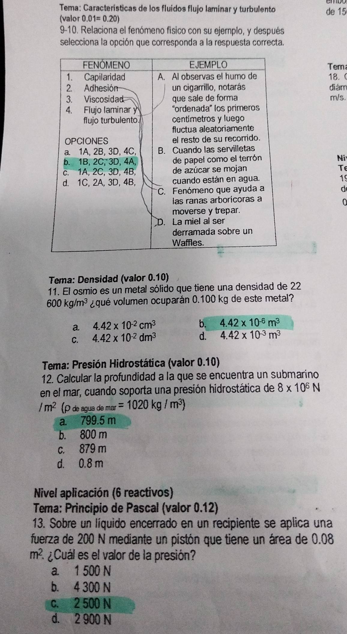 Tema: Características de los fluidos flujo laminar y turbulento de 15
(valor 0.01=0.20)
9-10. Relaciona el fenómeno físico con su ejemplo, y después
selecciona la opción que corresponda a la respuesta correcta.
Tem
18. (
diám
m/s.
Ní
Te
19
d
0
Tema: Densidad (valor 0.10)
11. El osmio es un metal sólido que tiene una densidad de 22
600kg/m^3 ¿qué volumen ocuparán 0.100 kg de este metal?
a. 4.42* 10^(-2)cm^3
b. 4.42* 10^(-6)m^3
C. 4.42* 10^(-2)dm^3
d. 4.42* 10^(-3)m^3
* Tema: Presión Hidrostática (valor 0.10)
12. Calcular la profundidad a la que se encuentra un submarino
en el mar, cuando soporta una presión hidrostática de 8* 10^6N
/m^2 (rho deagua a de mar =1020kg/m^3)
a. 799.5 m
b. 800 m
c. 879 m
d. 0.8 m
Nivel aplicación (6 reactivos)
Tema: Principio de Pascal (valor 0.12)
13. Sobre un líquido encerrado en un recipiente se aplica una
fuerza de 200 N mediante un pistón que tiene un área de 0.08
m^2. * ¿Cuál es el valor de la presión?
a. 1 500 N
b. 4 300 N
c. 2 500 N
d. 2 900 N