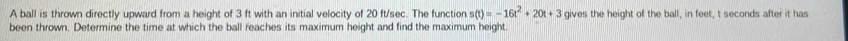A ball is thrown directly upward from a height of 3 ft with an initial velocity of 20 ft/sec. The function s(t)=-16t^2+20t+3 gives the height of the ball, in feet, t seconds after it has 
been thrown. Determine the time at which the ball reaches its maximum height and find the maximum height