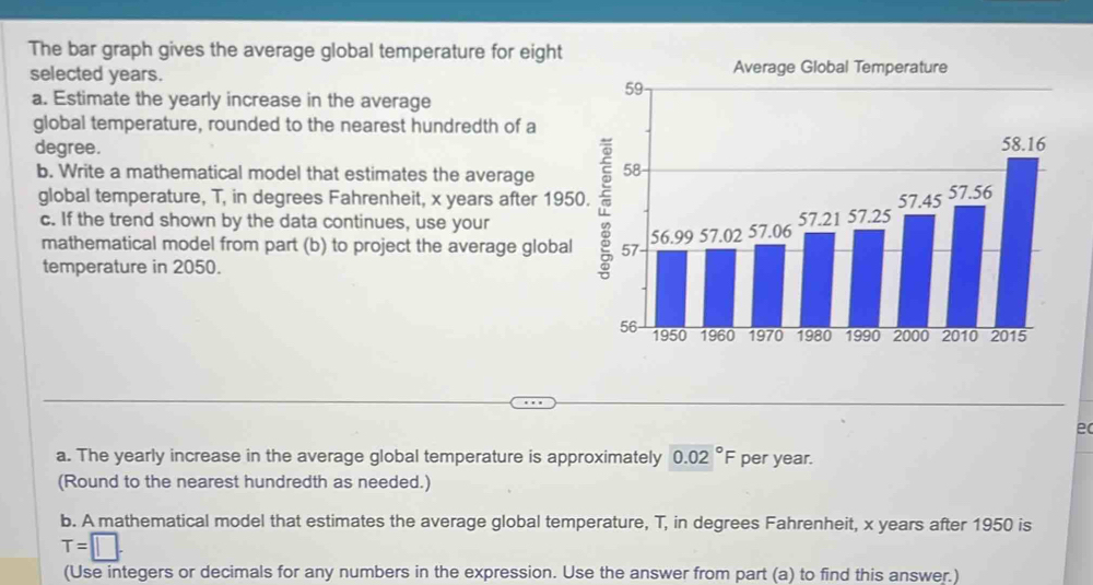 The bar graph gives the average global temperature for eight 
selected years. 
a. Estimate the yearly increase in the average 
global temperature, rounded to the nearest hundredth of a
degree. 
b. Write a mathematical model that estimates the average 
global temperature, T, in degrees Fahrenheit, x years after 1950. 
c. If the trend shown by the data continues, use your 
mathematical model from part (b) to project the average global 
temperature in 2050. 
ec 
a. The yearly increase in the average global temperature is approximately 0.02°F per year. 
(Round to the nearest hundredth as needed.) 
b. A mathematical model that estimates the average global temperature, T, in degrees Fahrenheit, x years after 1950 is
T=□. 
(Use integers or decimals for any numbers in the expression. Use the answer from part (a) to find this answer.)