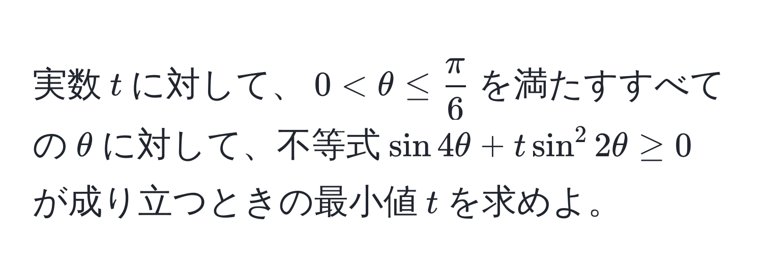 実数$t$に対して、$0 < θ ≤  π/6 $を満たすすべての$θ$に対して、不等式$sin 4θ + tsin^2 2θ ≥ 0$が成り立つときの最小値$t$を求めよ。