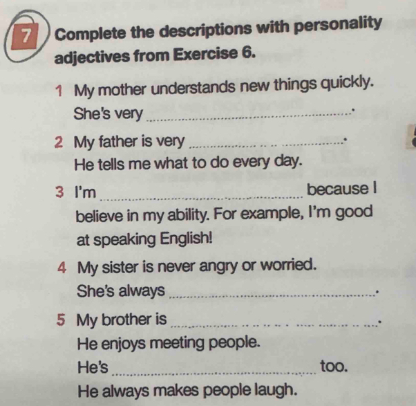 Complete the descriptions with personality 
adjectives from Exercise 6. 
1 My mother understands new things quickly. 
She's very_ 
. 
2 My father is very _. 
He tells me what to do every day. 
3 I'm _because I 
believe in my ability. For example, I'm good 
at speaking English! 
4 My sister is never angry or worried. 
She's always _. 
5 My brother is_ 
: 
He enjoys meeting people. 
He's _too. 
He always makes people laugh.