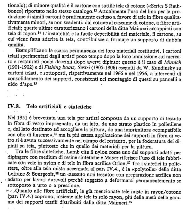 tional»); di minore qualità è il cartone con sottile tela di cotone («Series S Rath-
bone») riportato nello stesso catalogo 83 Attualmente I' uso del lino per la pro-
duzione di simili cartoni è praticamente escluso a favore di tele in fibre qualita-
tivamente minori, se non scadenti: dal cotone al cascame di cotone, a fibre arti-
fíciali; queste ultime caratterizzano i cartoni della ditta Maimeri accoppiati con
tela di rayon. 8° * L'instabilità e la facile deperibilità del materiale, il cartone, su
cui viene fatta aderire la tela, contribuisce a formare un supporto di dubbia
qualità.
Esemplificano la scarsa permanenza dei loro materiali costitutivi, i cartoni
telati sperimentati dagli artisti poco tempo dopo la loro immissione sul merca-
to e resṭaurati pochi decenni dopo avervi dipinto: questo è il caso di Munich
(1901-1902) e dì Fishing boats, Sestri (1905-1906) eseguiti da W. Kandinsky su
cartoni telati, e sottoposti, rispettivamente nel 1966 e nel 1956, a interventi di
consolidamento dei supporti, consistenti nel montaggio di questi su pannelli a
nido d^, ape.8s
IV.8. Tele artificiali e sintetiche
Nel 1951 è brevettata una tela per artisti composta da un supporto di tessuto
in fibra di vetro impregnato, da un lato, da uno strato plastico in polietilene
e, dal lato destinato ad accogliere la pittura, da una imprimitura «compatibile
con olio dí linseme», ^86 ma la piú estesa applicazione dei supporti in fibra di ve-
tro si è avuta successivamente nel campo del restauro, per la foderatura dei di-
pinti su tela, piuttosto che in quello deí materiali per la pittura.
Tra le fibre sintetiche, Lamb cita il nylon come uno dei supporti adatti per
dipingere con medium di resine sintetiche e Mayer riferisce 1^ uso di tele fabbri-
cate con vele in nylon e di tele in fibra acrilica Orlon. o^^P Tra i sintetici in polie-
stere, oltre alla tela mista accennata al par: IV.4., è la «polytoile» della ditta
Lefranc & Bourgeois, overline  * un «tessuto non tessuto» con preparazione acrilica non
adatto per lavori durevoli perché soggetto a deformarsi permanentemente se
sottoposto a urto o a pressione.
* «Quanto alle fibre artificiali; le già menzionate tele miste in rayon/cotone
(par. IV.4.) coprono, insieme alle tele in solo rayon, piú della metà della gam-
ma dei supporti tessili distribuíti dalla ditta Màimeri.”