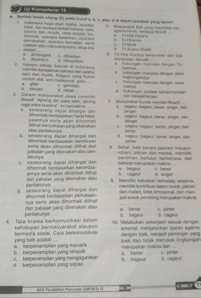 Uji Kompetensi 15
A. Berilah tanda silang (X) pada huruf a, b, c, atau d di depan jawaban yang benar!
1. Indonesia kaya akan tradisi, kearifan 5. Masyarakat Bali yang mayoritas ber-
Jokal, dan budaya terkait bahasa, seni. agama Hindu, terdapat filosofi  
sastra dan musik, obat-obatan tra- a. Tri Hita Karana
disional, upacara kelahiran, upacara b. Tri Dharma
perikahan, upacara kematian, serta c. Tri Murti
naskah atau manuskrip kuno, sikap kita
adalah _d. Tri Buana Shakti
a dimengerti c. dibiarkan 6. Tri Hita Karana bersumber dari liga
b. dipahami d. dilesarikan komponen, kecuali a. hubungan manusia dengan Tu-
2. Hampir setiap daerah di Indonesia hannya
memiliki keragaman bahasa dan sastra. b. hubungan manusia dengan alam
seni dan musik. Adapun yang bukan lingkungannya
contoh alat seni tradisional yaitu c. hubungan manusia dengan sesa-
a. gitar c. gamelan manya
b. kecapi d. rebab d. hubungan sumber keharmonisan
3. Dalam masyarakat Jawa memiliki dan kesejahteraan
filosofi "Ajining diri saka lathi, ajining 7. Masyarakat Sunda memiliki filosofi      
raga saka busana" ini bermakna .... a. cageur, bageur, bener, singer, dan
a. seseorang dapat dihargai dan janger
dihormati berdasarkan harta keka- b. cageur, bageur, bener, singer, dan
yaannya serta akan dihormati blinger
dilihat dari pakaian yang dikenakan c. cageur, bageur, bener, singer, dan
atau perilakunya binter
b. seseorang dapat dihargai dan d. cageur, bageur, bener, singer, dan
dihormati berdasarkan kendaraan pinter
serta akan dihormati dilihat dari 8. Sehat, baik secara jasmani maupun
pakaian yang dikenakan atau peri- rohani, pikiran dan mental, memiliki
lakunya pendirian, bertutur, berbahasa, dan
c. seseorang dapat dihargai dan bekerja merupakan makna ....
dihormati berdasarkan kecerdas- a. begeur c. bener
annya serta akan dihormati dilihat b. cageur d. singer
dari pakaian yang dikenakan atau 9. Memiliki kebaikan terhadap sesama.
perilakunya memiliki kontribusi dalam moral, pikiran
d. seseorang dapat dihargai dan dan materi, tidak emosional, dan men-
dihormati berdasarkan perkataan-
nya serta akan dihormati dilihat jadi sosok penolong merupakan makna
dari pakaian yang dikenakan atau a. bener c. pinter
perilakunya b. bageur d. cageur
4. Tata krama berkomunikasi dalam 10. Melakukan pekerjaan sesuai dengan
kehidupan bermasyarakat ataupun amanat, menjalankan ajaran agama
bermedia sosial. Cara berkomunikasi dengan baik, menjadi pemimpin yang
yang baik adalah .... baik dan tidak merusak lingkungan
a. berpenampilan yang menarik merupakan makna dari ....
b. berpenampilan yang simpati a. bener c. pinter
c. berpenampilan yang mengagumkan b. bageur d. cageur
d. berpenampilan yang sopan
ato ∈fty 7
BKS Pendidikan Pancasila SMP/MTs IX