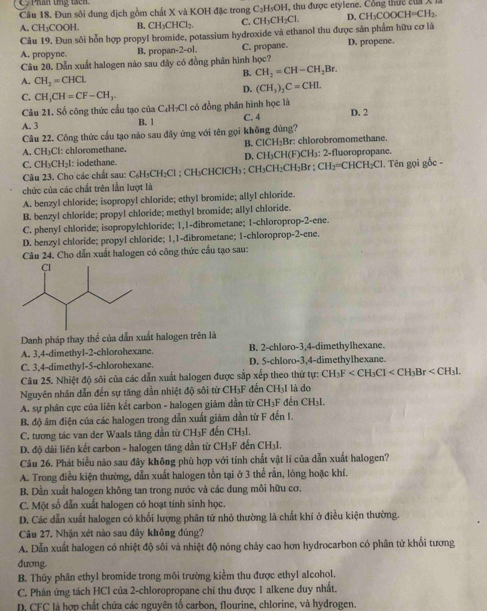 Phân ứng tách.
Câu 18. Đun sôi dung dịch gồm chất X và KOH đặc trong C_2H_5OH H, thu được etylene. Công thức của X
A. CH₃COOH. B. CH_3CHCl_2. C. CH_3CH_2Cl. D. CH_3COOCH=CH_2.
Câu 19. Đun sôi hỗn hợp propyl bromide, potassium hydroxide và ethanol thu được sản phẩm hữu cơ là
A. propyne. B. propan-2-ol. C. propane. D. propene.
Câu 20. Dẫn xuất halogen nào sau đây có đồng phân hình học?
B. CH_2=CH-CH_2Br.
A. CH_2=CHCl.
D. (CH_3)_2C=CHI.
C. CH_3CH=CF-CH_3.
Câu 21. Số công thức cấu tạo của C₄H₇Cl có đồng phân hình học là
A. 3 B. 1 C. 4
D. 2
Câu 22. Công thức cầu tạo nào sau đây ứng với tên gọi không đúng?
B. ClCH_2Br
A. CH₃Cl: chloromethane. : chlorobromomethane.
D. CH_3CH(F
C. CH_3CH_2I : iodethane. )CH₃: 2-fluoropropane.
Câu 23. Cho các chất sau: C C_6H_5CH_2Cl;  CH₃CHClCH₃ ;  CH CH_3CH_2CH_2Br;CH_2=CHCH_2Cl. Tên gọi gốc -
chức của các chất trên lần lượt là
A. benzyl chloride; isopropyl chloride; ethyl bromide; allyl chloride.
B. benzyl chloride; propyl chloride; methyl bromide; allyl chloride.
C. phenyl chloride; isopropylchloride; 1,1-đibrometane; 1-chloroprop-2-ene.
D. benzyl chloride; propyl chloride; 1,1-dibrometane; 1-chloroprop-2-ene.
Câu 24. Cho dẫn xuất halogen có công thức cấu tạo sau:
Danh pháp thay thế của dẫn xuất halogen trên là
A. 3,4-dimethyl-2-chlorohexane. B. 2-chloro-3,4-dimethylhexane.
C. 3,4-dimethyl-5-chlorohexane. D. 5-chloro-3,4-dimethylhexane.
Câu 25. Nhiệt độ sôi của các dẫn xuất halogen được sắp xếp theo thứ tự: CH_3F
Nguyên nhân dẫn đến sự tăng dần nhiệt độ sôi từ CH₃F đến CH_3I là do
A. sự phân cực của liên kết carbon - halogen giảm dần từ CH_3F đến CH₃I.
B. độ âm điện của các halogen trong dẫn xuất giảm dần từ F đến I.
C. tương tác van der Waals tăng dần từ ( CH_3F đến CH_3I.
D. độ dài liên kết carbon - halogen tăng dần từ ( CH_3F * đến CH₃I.
Câu 26. Phát biểu nào sau đây không phù hợp với tính chất vật lí của dẫn xuất halogen?
A. Trong điều kiện thường, dẫn xuất halogen tồn tại ở 3 thể rắn, lỏng hoặc khí.
B. Dần xuất halogen không tan trong nước và các dung môi hữu cơ.
C. Một số dẫn xuất halogen có hoạt tính sinh học.
D. Các dẫn xuất halogen có khối lượng phân tử nhỏ thường là chất khí ở điều kiện thường.
Câu 27. Nhận xét nào sau đây không đúng?
A. Dẫn xuất halogen có nhiệt độ sôi và nhiệt độ nóng chảy cao hơn hydrocarbon có phân tử khối tương
đương.
B. Thủy phân ethyl bromide trong môi trường kiểm thu được ethyl alcohol.
C. Phản ứng tách HCl của 2-chloropropane chỉ thu được 1 alkene duy nhất.
D. CFC là hợp chất chứa các nguyên tố carbon, flourine, chlorine, và hydrogen.