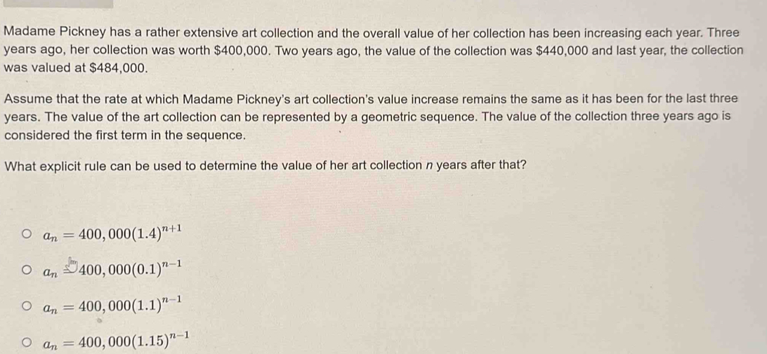 Madame Pickney has a rather extensive art collection and the overall value of her collection has been increasing each year. Three
years ago, her collection was worth $400,000. Two years ago, the value of the collection was $440,000 and last year, the collection
was valued at $484,000.
Assume that the rate at which Madame Pickney's art collection's value increase remains the same as it has been for the last three
years. The value of the art collection can be represented by a geometric sequence. The value of the collection three years ago is
considered the first term in the sequence.
What explicit rule can be used to determine the value of her art collection n years after that?
a_n=400,000(1.4)^n+1
a_n≌ 400,000(0.1)^n-1
a_n=400,000(1.1)^n-1
a_n=400,000(1.15)^n-1