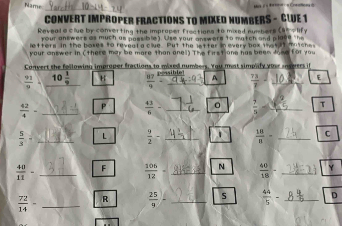 Name: 
Mrs J's Resource Creatlons 0 
_ 
CONVERT IMPROPER FRACTIONS TO MIXED NUMBERS - CLUE 1 
Reveal a clue by converting the improper fractions to mixed numbers (simplify 
your answers as much as possible). Use your answers to match and plage the 
letters in the boxes to reveal a clue. Put the letter in every box that it matches 
your answer in (there may be more than one!) The first one has been done for you 
Convert the following improper fractions to mixed numbers. You must simplify your answers if 
possible!
 91/9  C 10 1/9  B  87/9 = _A  73/7 - _E 
_  42/4 -
P  43/6 - _
 7/5 - _ 
T
 5/3 = _ 
L  9/2 - _ 
1  18/8 - _ 
C 
_  40/11 -
F  106/12 - _N  40/18 - _Y
 72/14 - _ 
R  25/9 - _ 
s  44/5 - _D