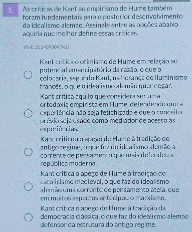 As críticas de Kant ao empirismo de Hume também
foram fundamentais para o posterior desenvolvimento
do idealismo alemão. Assinale entre as opções abaixo
aquela que melhor define essas críticas.
(Ref.: 202409804742)
Kant critica o otimismo de Hume em relação ao
potencial emancipatório da razão, o que o
colocaria, segundo Kant, na herança do iluminismo
francês, o que o idealismo alemão quer negar.
Kant critica aquilo que considera ser uma
ortodoxia empirista em Hume, defendendo que a
experiência não seja fetichizada e que o conceito
prévio seja usado como mediador de acesso às
experiências.
Kant criticou o apego de Hume à tradição do
antigo regime, o que fez do idealismo alemão a
corrente de pensamento que mais defendeu a
república moderna.
Kant critica o apego de Hume à tradição do
catolicismo medieval, o que faz do idealismo
alemão uma corrente de pensamento ateia, que
em muitos aspectos antecipou o marxismo.
Kant critica o apego de Hume à tradição da
democracia clássica, o que faz do idealismo alemão
defensor da estrutura do antigo regime.