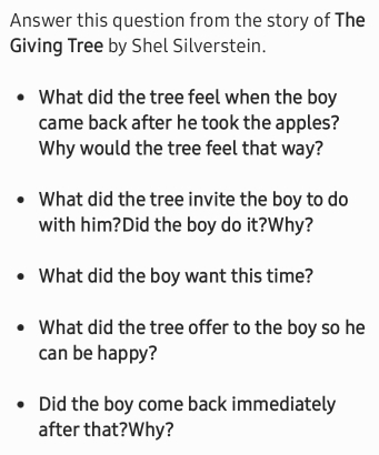 Answer this question from the story of The 
Giving Tree by Shel Silverstein. 
What did the tree feel when the boy 
came back after he took the apples? 
Why would the tree feel that way? 
What did the tree invite the boy to do 
with him?Did the boy do it?Why? 
What did the boy want this time? 
What did the tree offer to the boy so he 
can be happy? 
Did the boy come back immediately 
after that?Why?