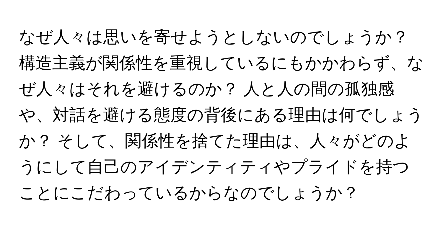 なぜ人々は思いを寄せようとしないのでしょうか？ 構造主義が関係性を重視しているにもかかわらず、なぜ人々はそれを避けるのか？ 人と人の間の孤独感や、対話を避ける態度の背後にある理由は何でしょうか？ そして、関係性を捨てた理由は、人々がどのようにして自己のアイデンティティやプライドを持つことにこだわっているからなのでしょうか？