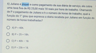 Juliano é jóquei e como pagamento da sua diária de serviço, ele cobra
uma taxa fixa de R$ 25,00 mais 18 reais por hora de trabalho. Chamando
de P o pagamento de Juliano e h o número de horas de trabalho, qual a
função do 1° grau que expressa a diária recebida por Juliano em função do
número de horas trabalhadas?
A) P=40h.
B) P=25+18h.
C) P=40h-18.
D) P=25h+18.