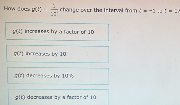 How does g(t)= 1/10^t  change over the interval from t=-1 to t=0
g(t) increases by a factor of 10
g(t) increases by 10
g(t) decreases by 10%
g(t) decreases by a factor of 10