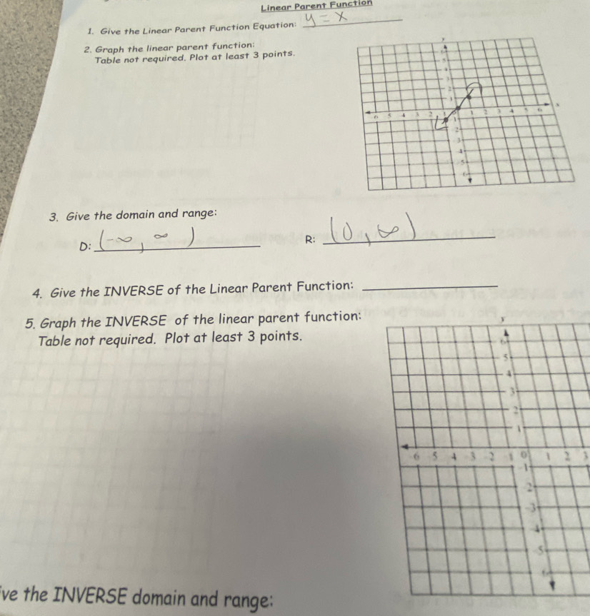 Linear Parent Function 
1. Give the Linear Parent Function Equation: 
_ 
2. Graph the linear parent function: 
Table not required. Plot at least 3 points. 
3. Give the domain and range: 
D:_ 
R: 
_ 
4. Give the INVERSE of the Linear Parent Function:_ 
5. Graph the INVERSE of the linear parent function: 
Table not required. Plot at least 3 points. 
3 
ive the INVERSE domain and range: