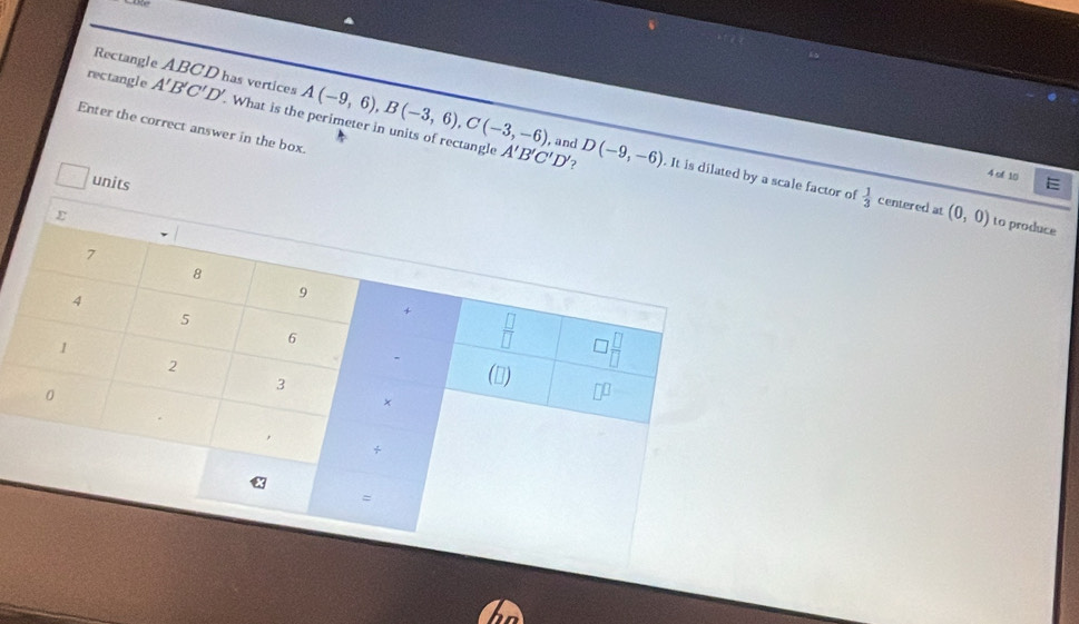 Rectangle ABCD has vertices 
rectangle A'B'C'D'. . What is the perimeter in units of rectangle A(-9,6), B(-3,6), C(-3,-6)
Enter the correct answer in the box. 
? 
4 of 10
A'B'C'D' , and D(-9,-6). It is dilated by a scale factor of  1/3  centered at (0,0)
units E 
to produce