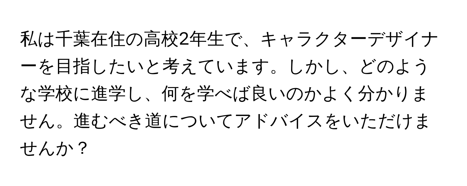 私は千葉在住の高校2年生で、キャラクターデザイナーを目指したいと考えています。しかし、どのような学校に進学し、何を学べば良いのかよく分かりません。進むべき道についてアドバイスをいただけませんか？