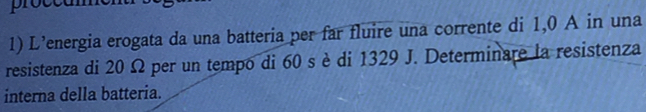 proccum 
1) L’energia erogata da una batteria per far fluire una corrente di 1,0 A in una 
resistenza di 20 Ω per un tempo di 60 s è di 1329 J. Determinare la resistenza 
interna della batteria.