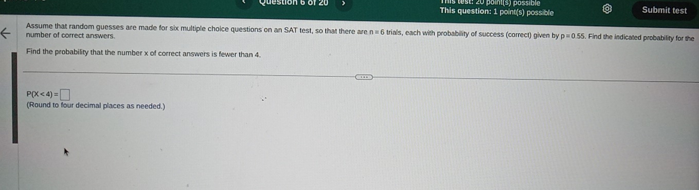 test: 20 point(s) possible Submit test 
Question 6 or 2 This question: 1 point(s) possible 
Assume that random guesses are made for six multiple choice questions on an SAT test, so that there are n=6 trials, each with probability of success (correct) given by p=0.55 Find the indicated probability for the 
number of correct answers. 
Find the probability that the number x of correct answers is fewer than 4.
P(X<4)=□
(Round to four decimal places as needed.)