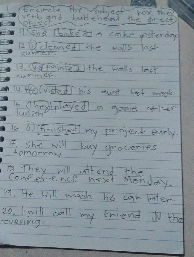 Encircte the subject box the 
verb and bubehend the tirect 
object 
11. SShe lbaked a cake yesterday 
12 ①cleaned the walls last 
summer. 
13. e painted the walls last 
summer. 
14. He (visted] his aunt last week 
15. they(played a game after 
lunch 
1. ① Finished my project early. 
14. She will buy groceries 
tomorrow 
1 They will atfend the 
conference next Monday. 
1. He will wash his car later. 
20. I will call my friend iN the 
evening.