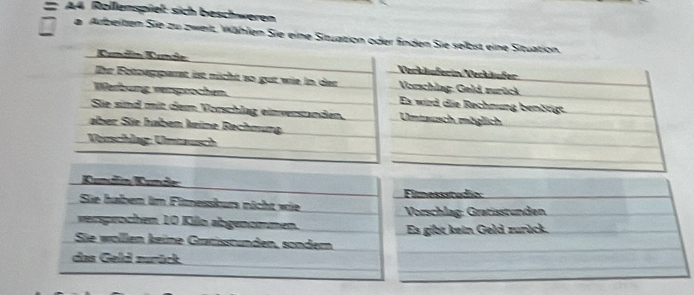 = A4 Rollenspiel: sich beschweren 
a Aubeiten Sie zui zweit. Wählen Sie eine Situation oder finden Sie selbst eine Situation 
Runáín Runde Verklisferin Vecklsfer 
Ir Botzagparst ist nücht so gut wie in der Vorschlag: Geld zurück 
Werbung versprochen Es wird die Rechnung benötigt. 
Sie sind mit dem Vorschlag einverstanden. Umtnusch möglich 
über Sie haben keine Rechnung 
Vuschlag: Umzusch 
Filmessstudio: 
Vörschlag: Gratösstunden 
Es gibt kein Geld zurück.