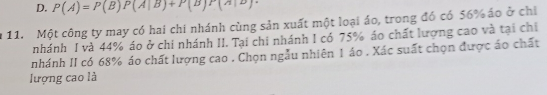 D. P(A)=P(B)P(A|B)+P(B)P(A|B). 
a 11. Một công ty may có hai chi nhánh cùng sản xuất một loại áo, trong đó có 56% áo ở chỉ
nhánh I và 44% áo ở chi nhánh II. Tại chi nhánh I có 75% áo chất lượng cao và tại chi
nhánh II có 68% áo chất lượng cao . Chọn ngẫu nhiên 1 áo . Xác suất chọn được áo chất
lượng cao là