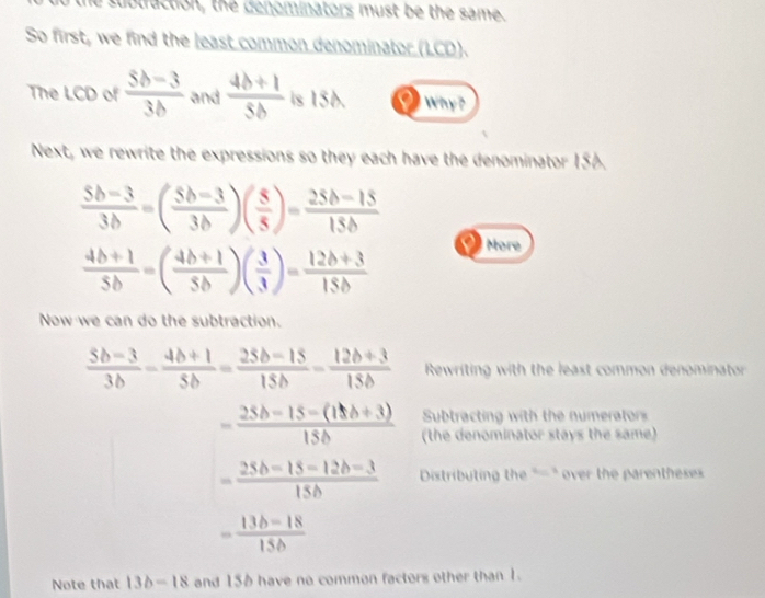 the subtraction, the denominators must be the same. 
So first, we find the least common denominator (LCD). 
The LCD of  (5b-3)/3b  and  (4b+1)/5b  is 156. Why? 
Next, we rewrite the expressions so they each have the denominator 156.
 (5b-3)/3b =( (5b-3)/3b )( 5/5 )= (25b-15)/15b 
 (4b+1)/5b =( (4b+1)/5b )( 3/3 )= (12b+3)/15b 
More 
Now we can do the subtraction.
 (5b-3)/3b - (4b+1)/5b = (25b-15)/15b - (12b+3)/15b  Rewriting with the least common denominator 
Subtracting with the numerator
- (25b-15-(15b+3))/15b  (the denominator stays the same)
= (25b-15-12b-3)/15b  Distributing the "=" over the parenthesess
- (13b-18)/15b 
Note that 13b-18 and 156 have no common factors other than 1.