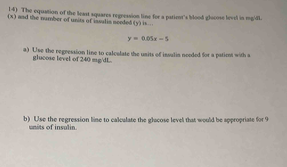 The equation of the least squares regression line for a patient's blood glucose level in mg/dL
(x) and the number of units of insulin needed (y) is…
y=0.05x-5
a) Use the regression line to calculate the units of insulin needed for a patient with a 
glucose level of 240 mg/dL. 
b) Use the regression line to calculate the glucose level that would be appropriate for 9
units of insulin.